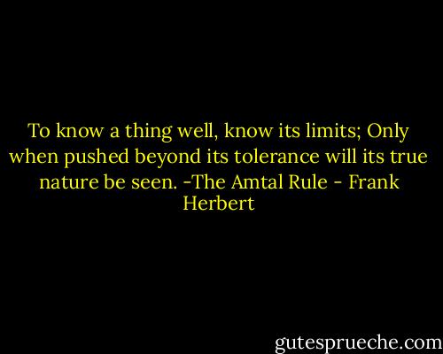 To know a thing well, know its limits; Only when pushed beyond its tolerance will its true nature be seen.<br />-The Amtal Rule - Frank Herbert