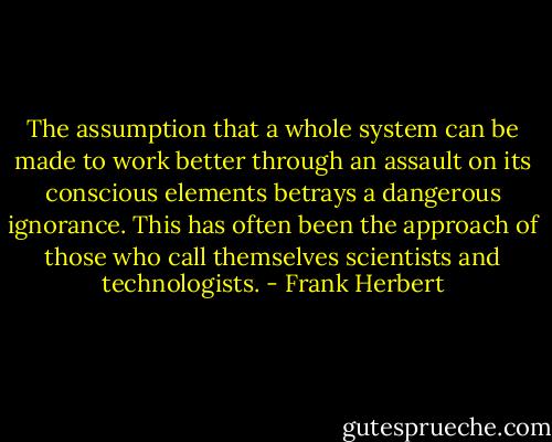 The assumption that a whole system can be made to work better through an assault on its conscious elements betrays a dangerous ignorance. This has often been the approach of those who call themselves scientists and technologists. - Frank Herbert
