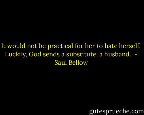 It would not be practical for her to hate herself. Luckily, God sends a substitute, a husband.  - Saul Bellow
