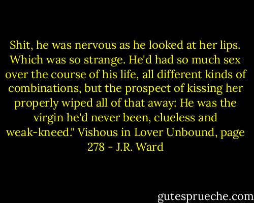 Shit, he was nervous as he looked at her lips. Which was so strange. He'd had so much sex over the course of his life, all different kinds of combinations, but the prospect of kissing her properly wiped all of that away: He was the virgin he'd never been, clueless and weak-kneed." Vishous in Lover Unbound, page 278 - J.R. Ward