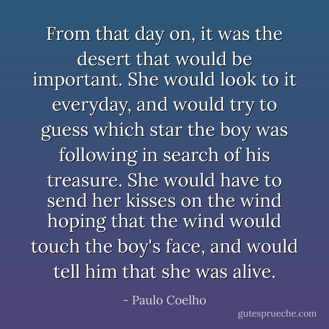 From that day on, it was the desert that would be important. She would look to it everyday, and would try to guess which star the boy was following in search of his treasure. She would have to send her kisses on the wind hoping that the wind would touch the boy's face, and would tell him that she was alive. - Paulo Coelho