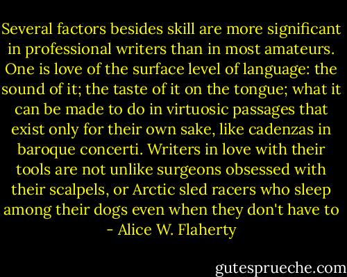 Several factors besides skill are more significant in professional writers than in most amateurs. One is love of the surface level of language: the sound of it; the taste of it on the tongue; what it can be made to do in virtuosic passages that exist only for their own sake, like cadenzas in baroque concerti. Writers in love with their tools are not unlike surgeons obsessed with their scalpels, or Arctic sled racers who sleep among their dogs even when they don't have to - Alice W. Flaherty