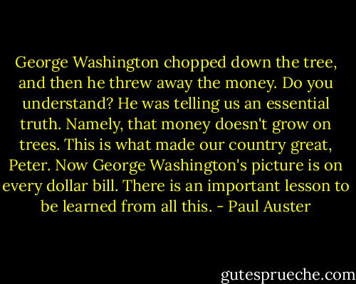 George Washington chopped down the tree, and then he threw away the money. Do you understand? He was telling us an essential truth. Namely, that money doesn't grow on trees. This is what made our country great, Peter. Now George Washington's picture is on every dollar bill. There is an important lesson to be learned from all this. - Paul Auster
