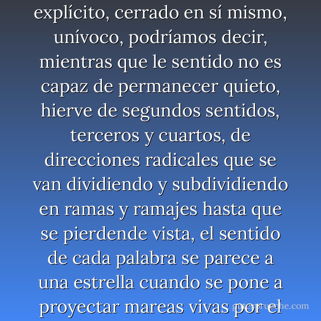 Al contrario de lo que se cree, sentido y significado nunca han sido lo mismo, el significado se queda aquí, es directo, literal, explícito, cerrado en sí mismo, unívoco, podríamos decir, mientras que le sentido no es capaz de permanecer quieto, hierve de segundos sentidos, terceros y cuartos, de direcciones radicales que se van dividiendo y subdividiendo en ramas y ramajes hasta que se pierdende vista, el sentido de cada palabra se parece a una estrella cuando se pone a proyectar mareas vivas por el espacio, vientos cósmicos, perturbaciones magnéticas, aflicciones". - José Saramago