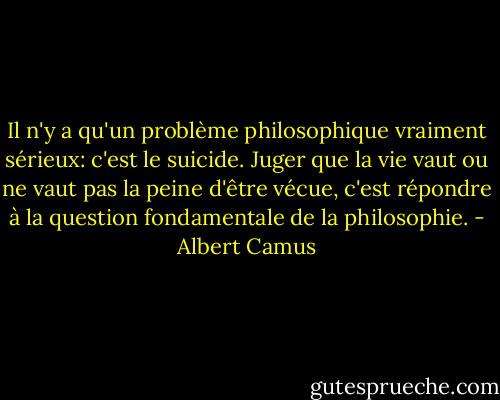 Il n'y a qu'un problème philosophique vraiment sérieux: c'est le suicide. Juger que la vie vaut ou ne vaut pas la peine d'être vécue, c'est répondre à la question fondamentale de la philosophie. - Albert Camus