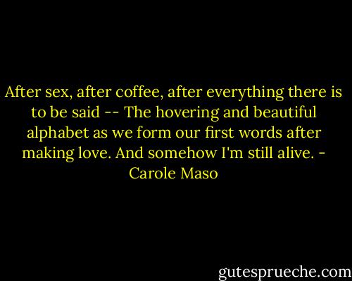 After sex, after coffee, after everything there is to be said --<br />The hovering and beautiful alphabet as we form our first words after making love.<br />And somehow I'm still alive. - Carole Maso