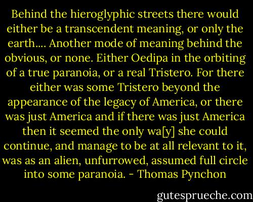 Behind the hieroglyphic streets there would either be a transcendent meaning, or only the earth.... Another mode of meaning behind the obvious, or none. Either Oedipa in the orbiting of a true paranoia, or a real Tristero. For there either was some Tristero beyond the appearance of the legacy of America, or there was just America and if there was just America then it seemed the only wa[y] she could continue, and manage to be at all relevant to it, was as an alien, unfurrowed, assumed full circle into some paranoia. - Thomas Pynchon