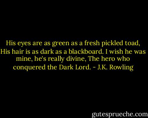 His eyes are as green as a fresh pickled toad,<br />His hair is as dark as a blackboard.<br />I wish he was mine, he's really divine,<br />The hero who conquered the Dark Lord. - J.K. Rowling
