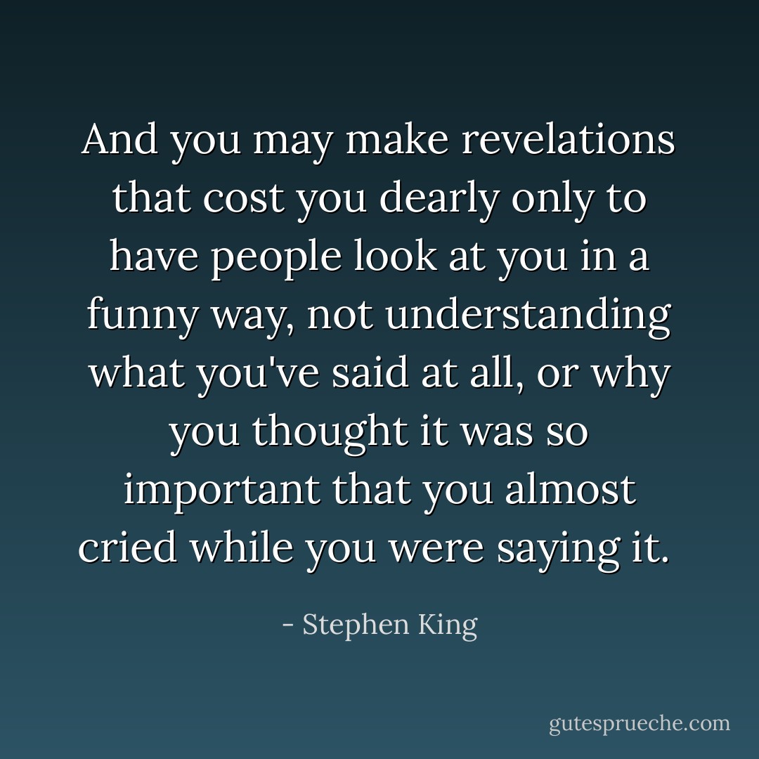 And you may make revelations that cost you dearly only to have people look at you in a funny way, not understanding what you've said at all, or why you thought it was so important that you almost cried while you were saying it.  - Stephen King