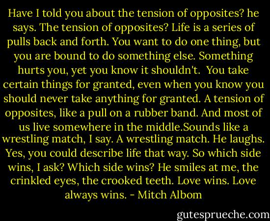 Have I told you about the tension of opposites? he says. The tension of opposites? Life is a series of pulls back and forth. You want to do one thing, but you are bound to do something else. Something hurts you, yet you know it shouldn't. <br />You take certain things for granted, even when you know you should never take anything for granted.<br />A tension of opposites, like a pull on a rubber band. And most of us live somewhere in the middle.Sounds like a wrestling match, I say.<br />A wrestling match. He laughs. Yes, you could describe life that way.<br />So which side wins, I ask?<br />Which side wins? He smiles at me, the crinkled eyes, the crooked teeth.<br />Love wins. Love always wins. - Mitch Albom