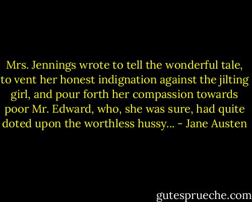 Mrs. Jennings wrote to tell the wonderful tale, to vent her honest indignation against the jilting girl, and pour forth her compassion towards poor Mr. Edward, who, she was sure, had quite doted upon the worthless hussy... - Jane Austen