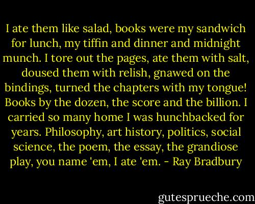 I ate them like salad, books were my sandwich for lunch, my tiffin and dinner and midnight munch. I tore out the pages, ate them with salt, doused them with relish, gnawed on the bindings, turned the chapters with my tongue! Books by the dozen, the score and the billion. I carried so many home I was hunchbacked for years. Philosophy, art history, politics, social science, the poem, the essay, the grandiose play, you name 'em, I ate 'em. - Ray Bradbury