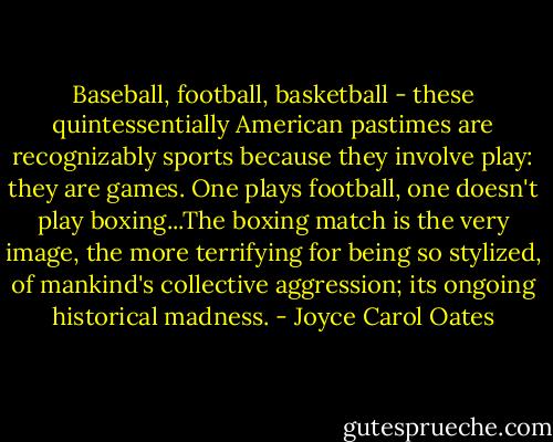 Baseball, football, basketball - these quintessentially American pastimes are recognizably sports because they involve play: they are games. One plays football, one doesn't play boxing...The boxing match is the very image, the more terrifying for being so stylized, of mankind's collective aggression; its ongoing historical madness. - Joyce Carol Oates