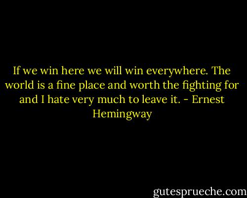 If we win here we will win everywhere. The world is a fine place and worth the fighting for and I hate very much to leave it. - Ernest Hemingway