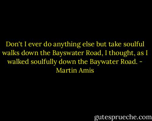 Don't I ever do anything else but take soulful walks down the Bayswater Road, I thought, as I walked soulfully down the Baywater Road. - Martin Amis