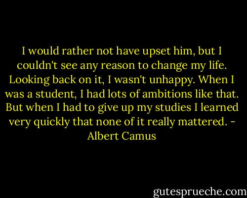 I would rather not have upset him, but I couldn't see any reason to change my life. Looking back on it, I wasn't unhappy. When I was a student, I had lots of ambitions like that. But when I had to give up my studies I learned very quickly that none of it really mattered. - Albert Camus