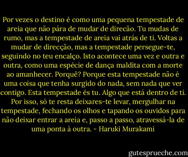 Por vezes o destino é como uma pequena tempestade de areia que não pára de mudar de direcão. Tu mudas de rumo, mas a tempestade de areia vai atrás de ti. Voltas a mudar de direcção, mas a tempestade persegue-te, seguindo no teu encalço. Isto acontece uma vez e outra e outra, como uma espécie de dança maldita com a morte ao amanhecer. Porquê? Porque esta tempestade não é uma coisa que tenha surgido do nada, sem nada que ver contigo. Esta tempestade és tu. Algo que está dentro de ti. Por isso, só te resta deixares-te levar, mergulhar na tempestade, fechando os olhos e tapando os ouvidos para não deixar entrar a areia e, passo a passo, atravessá-la de uma ponta à outra. - Haruki Murakami