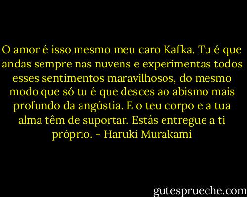 O amor é isso mesmo meu caro Kafka. Tu é que andas sempre nas nuvens e experimentas todos esses sentimentos maravilhosos, do mesmo modo que só tu é que desces ao abismo mais profundo da angústia. E o teu corpo e a tua alma têm de suportar. Estás entregue a ti próprio. - Haruki Murakami