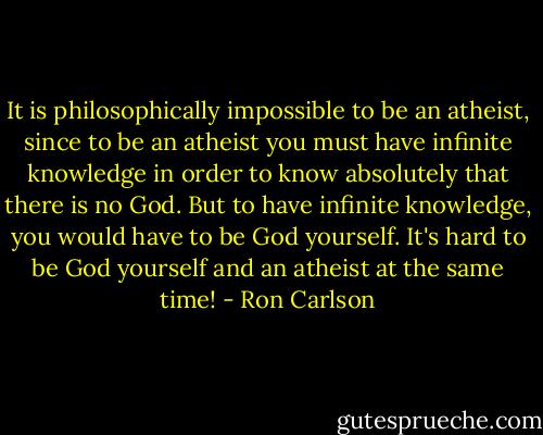 It is philosophically impossible to be an atheist, since to be an atheist you must have infinite knowledge in order to know absolutely that there is no God. But to have infinite knowledge, you would have to be God yourself. It's hard to be God yourself and an atheist at the same time! - Ron Carlson