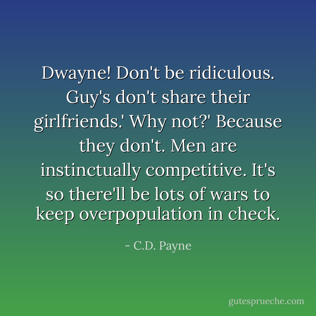 Dwayne! Don't be ridiculous. Guy's don't share their girlfriends.'<br />Why not?'<br />Because they don't. Men are instinctually competitive. It's so there'll be lots of wars to keep overpopulation in check. - C.D. Payne