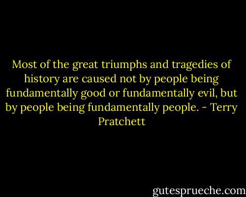 Most of the great triumphs and tragedies of history are caused not by people being fundamentally good or fundamentally evil, but by people being fundamentally people. - Terry Pratchett