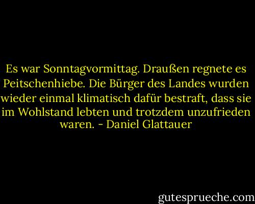 Es war Sonntagvormittag. Draußen regnete es Peitschenhiebe. Die Bürger des Landes wurden wieder einmal klimatisch dafür bestraft, dass sie im Wohlstand lebten und trotzdem unzufrieden waren. - Daniel Glattauer
