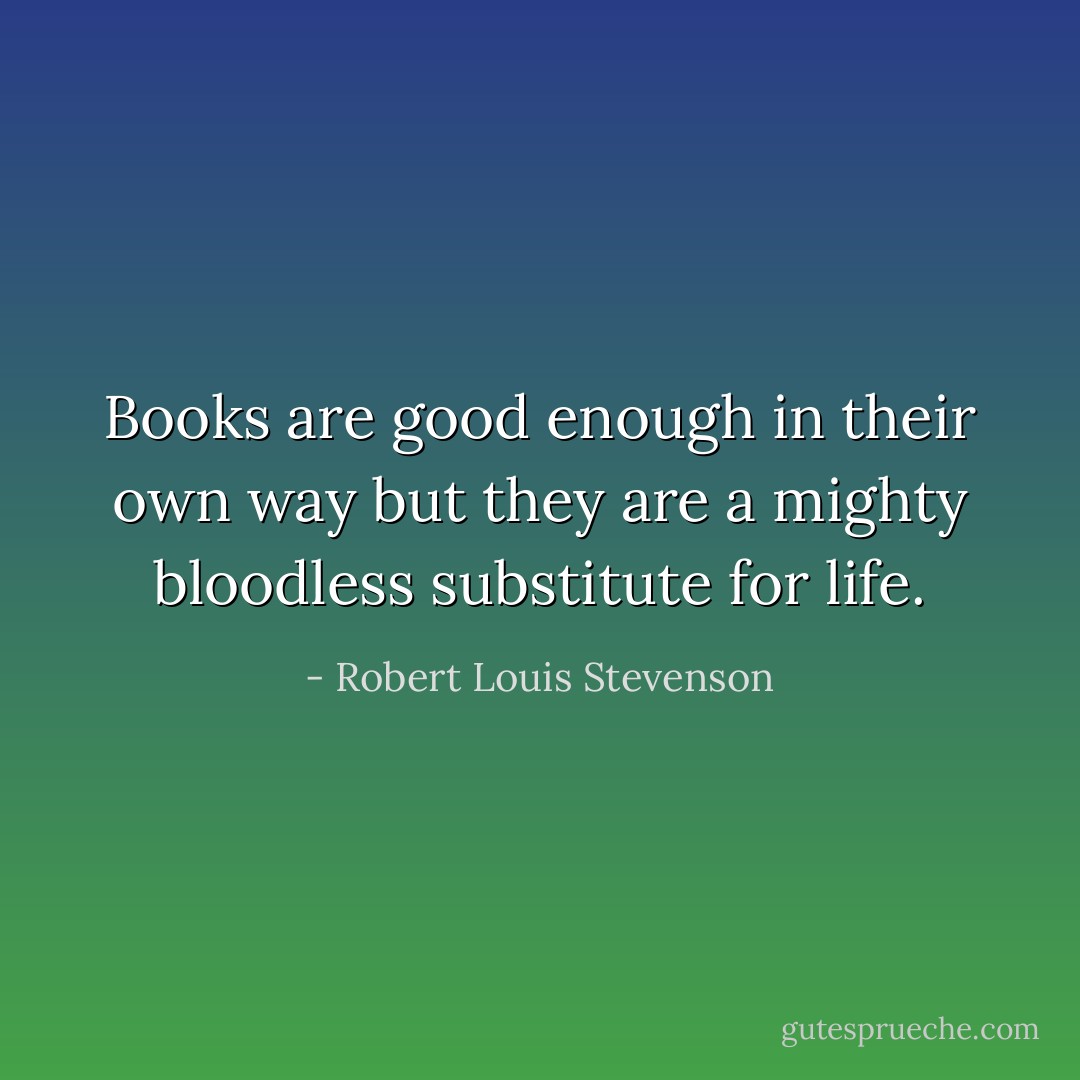 Books are good enough in their own way but they are a mighty bloodless substitute for life. - Robert Louis Stevenson