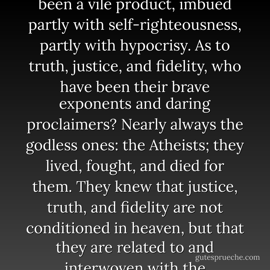 Do not all theists insist that there can be no morality, no justice, honesty or fidelity without the belief in a Divine Power? Based upon fear and hope, such morality has always been a vile product, imbued partly with self-righteousness, partly with hypocrisy. As to truth, justice, and fidelity, who have been their brave exponents and daring proclaimers? Nearly always the godless ones: the Atheists; they lived, fought, and died for them. They knew that justice, truth, and fidelity are not conditioned in heaven, but that they are related to and interwoven with the tremendous changes going on in the social and material life of the human race; not fixed and eternal, but fluctuating, even as life itself. - Emma Goldman
