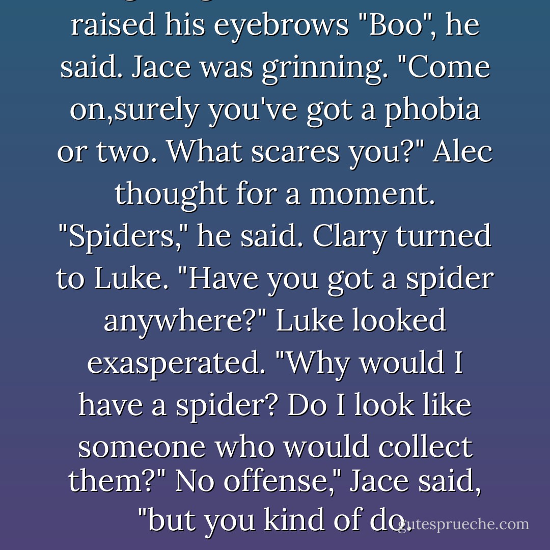 Magnus glanced at Alec and raised his eyebrows "Boo", he said. Jace was grinning. "Come on,surely you've got a phobia or two. What scares you?" Alec thought for a moment. "Spiders," he said. Clary turned to Luke. "Have you got a spider anywhere?"<br />Luke looked exasperated. "Why would I have a spider? Do I look like someone who would collect them?"<br />No offense," Jace said, "but you kind of do. - Cassandra Clare
