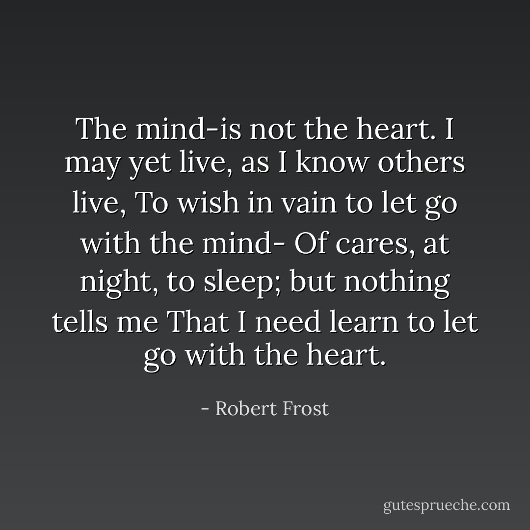 The mind-is not the heart.<br />I may yet live, as I know others live,<br />To wish in vain to let go with the mind-<br />Of cares, at night, to sleep; but nothing tells me<br />That I need learn to let go with the heart. - Robert Frost