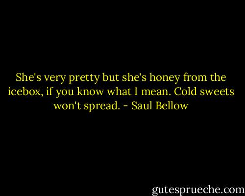 She's very pretty but she's honey from the icebox, if you know what I mean. Cold sweets won't spread. - Saul Bellow