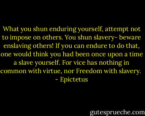 What you shun enduring yourself, attempt not to impose on others. You shun slavery- beware enslaving others! If you can endure to do that, one would think you had been once upon a time a slave yourself. For vice has nothing in common with virtue, nor Freedom with slavery.  - Epictetus