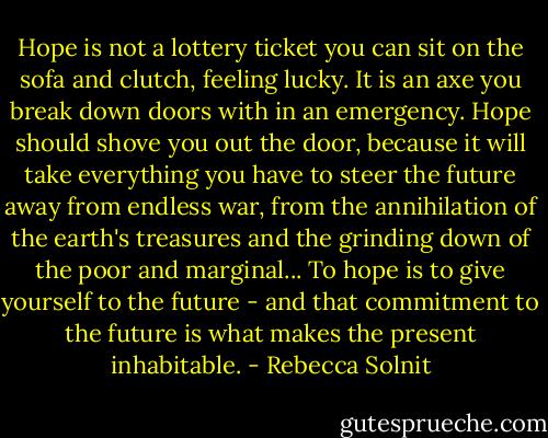 Hope is not a lottery ticket you can sit on the sofa and clutch, feeling lucky. It is an axe you break down doors with in an emergency. Hope should shove you out the door, because it will take everything you have to steer the future away from endless war, from the annihilation of the earth's treasures and the grinding down of the poor and marginal... To hope is to give yourself to the future - and that commitment to the future is what makes the present inhabitable. - Rebecca Solnit