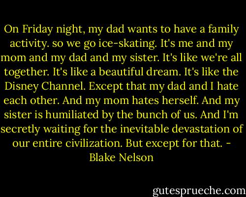 On Friday night, my dad wants to have a family activity. so we go ice-skating. It's me and my mom and my dad and my sister. It's like we're all together. It's like a beautiful dream. It's like the Disney Channel. Except that my dad and I hate each other. And my mom hates herself. And my sister is humiliated by the bunch of us. And I'm secretly waiting for the inevitable devastation of our entire civilization. But except for that. - Blake Nelson