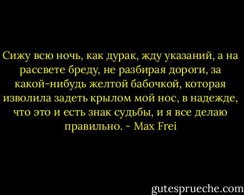 Сижу всю ночь, как дурак, жду указаний, а на рассвете бреду, не разбирая дороги, за какой-нибудь желтой бабочкой, которая изволила задеть крылом мой нос, в надежде, что это и есть знак судьбы, и я все делаю правильно. - Max Frei
