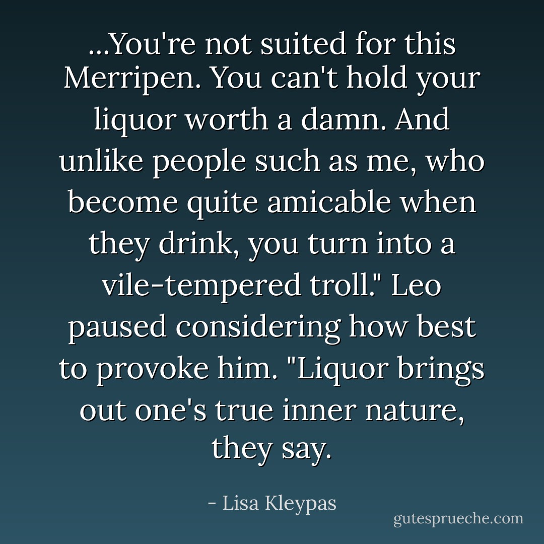 ...You're not suited for this Merripen. You can't hold your liquor worth a damn. And unlike people such as me, who become quite amicable when they drink, you turn into a vile-tempered troll." Leo paused considering how best to provoke him. "Liquor brings out one's true inner nature, they say. - Lisa Kleypas