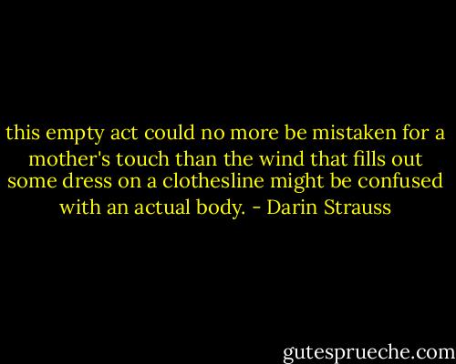 this empty act could no more be mistaken for a mother's touch than the wind that fills out some dress on a clothesline might be confused with an actual body. - Darin Strauss