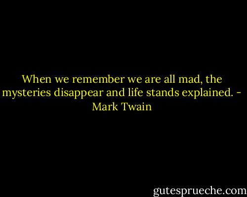 When we remember we are all mad, the mysteries disappear and life stands explained. - Mark Twain