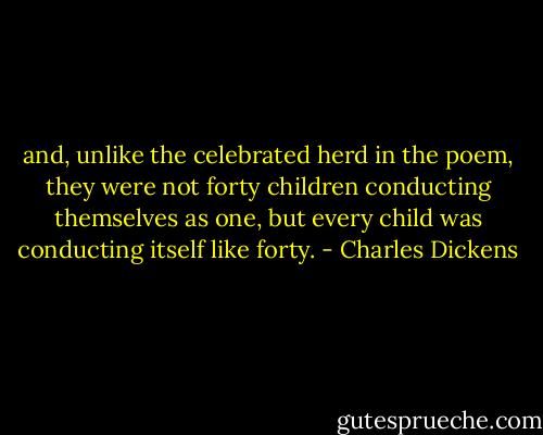 and, unlike the celebrated herd in the poem, they were not forty children conducting themselves as one, but every child was conducting itself like forty. - Charles Dickens