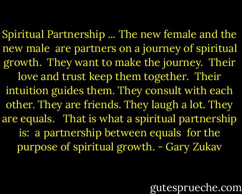Spiritual Partnership<br />... The new female and the new male <br />are partners on a journey of spiritual growth. <br />They want to make the journey. <br />Their love and trust keep them together. <br />Their intuition guides them. They consult with each other.<br />They are friends. They laugh a lot. They are equals. <br /><br />That is what a spiritual partnership is: <br />a partnership between equals <br />for the purpose of spiritual growth. - Gary Zukav