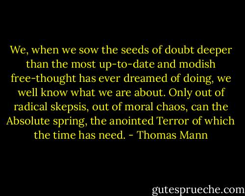 We, when we sow the seeds of doubt deeper than the most up-to-date and modish free-thought has ever dreamed of doing, we well know what we are about. Only out of radical skepsis, out of moral chaos, can the Absolute spring, the anointed Terror of which the time has need. - Thomas Mann