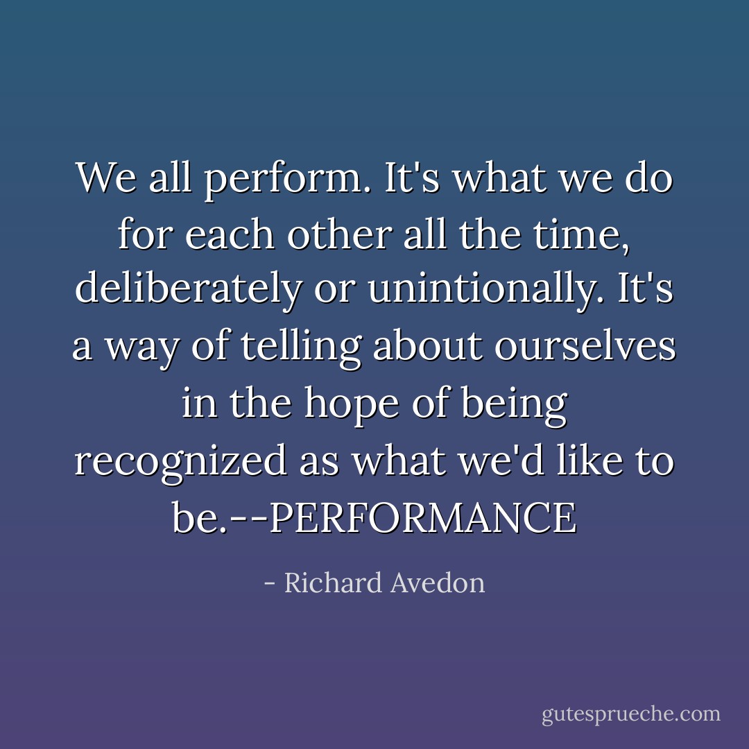 We all perform. It's what we do for each other all the time, deliberately or unintionally. It's a way of telling about ourselves in the hope of being recognized as what we'd like to be.--PERFORMANCE - Richard Avedon