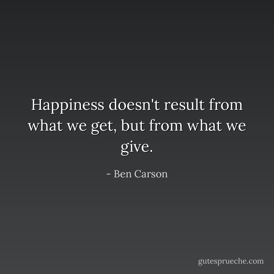 Happiness doesn't result from what we get, but from what we give. - Ben Carson