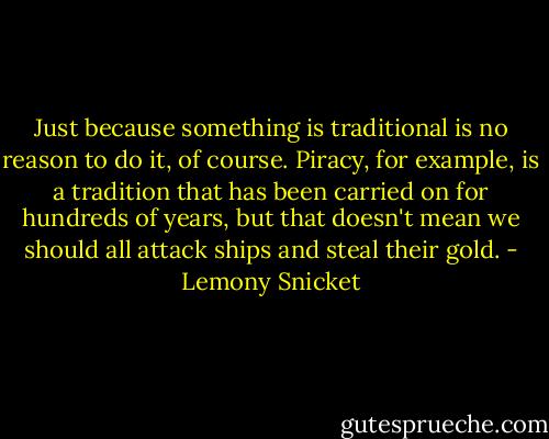 Just because something is traditional is no reason to do it, of course. Piracy, for example, is a tradition that has been carried on for hundreds of years, but that doesn't mean we should all attack ships and steal their gold. - Lemony Snicket