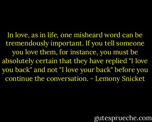 In love, as in life, one misheard word can be tremendously important. If you tell someone you love them, for instance, you must be absolutely certain that they have replied "I love you back" and not "I love your back" before you continue the conversation. - Lemony Snicket