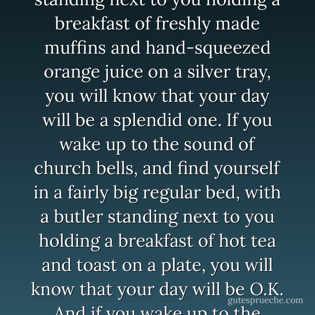 Morning is an important time of day, because how you spend your morning can often tell you what kind of day you are going to have. For instance, if you wake up to the sound of twittering birds, and find yourself in an enormous canopy bed, with a butler standing next to you holding a breakfast of freshly made muffins and hand-squeezed orange juice on a silver tray, you will know that your day will be a splendid one. If you wake up to the sound of church bells, and find yourself in a fairly big regular bed, with a butler standing next to you holding a breakfast of hot tea and toast on a plate, you will know that your day will be O.K. And if you wake up to the sound of somebody banging two metal pots together, and find yourself in a small bunk bed, with a nasty foreman standing in the doorway holding no breakfast at all, you will know that your day will be horrid. - Lemony Snicket