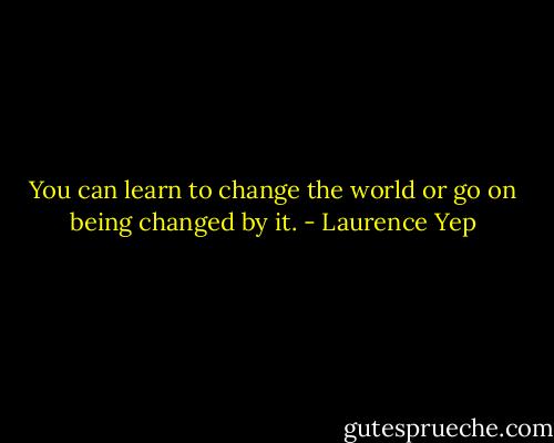 You can learn to change the world or go on being changed by it. - Laurence Yep