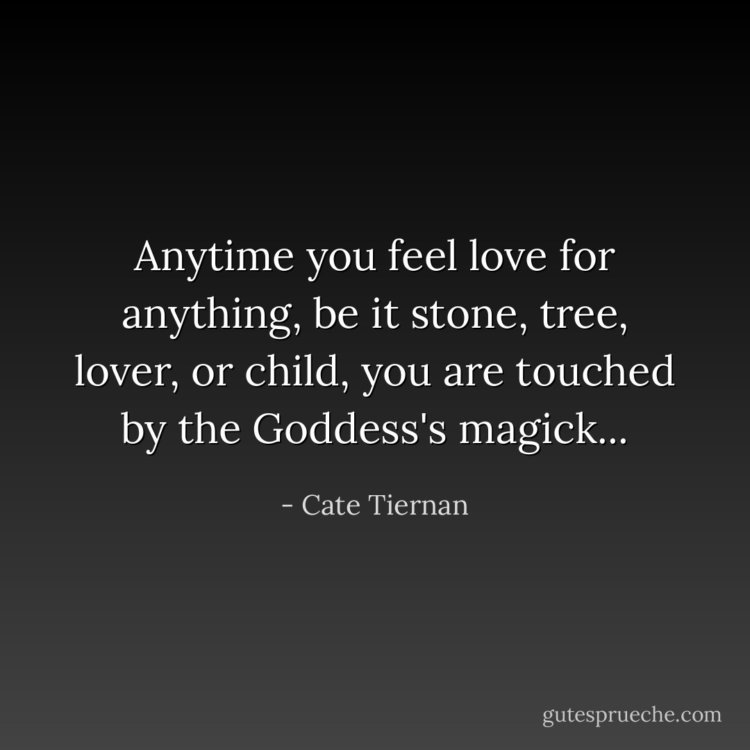 Anytime you feel love for anything, be it stone, tree, lover, or child, you are touched by the Goddess's magick... - Cate Tiernan