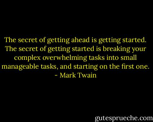The secret of getting ahead is getting started. The secret of getting started is breaking your complex overwhelming tasks into small manageable tasks, and starting on the first one. - Mark Twain