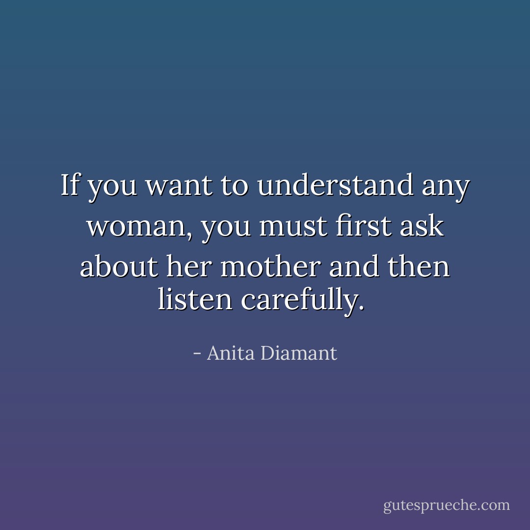 If you want to understand any woman, you must first ask about her mother and then listen carefully.  - Anita Diamant